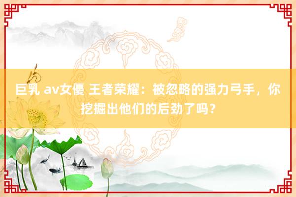 巨乳 av女優 王者荣耀：被忽略的强力弓手，你挖掘出他们的后劲了吗？