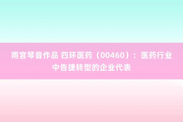 雨宫琴音作品 四环医药（00460）：医药行业中告捷转型的企业代表