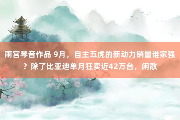 雨宫琴音作品 9月，自主五虎的新动力销量谁家强？除了比亚迪单月狂卖近42万台，闲散
