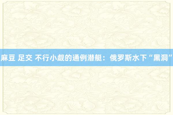 麻豆 足交 不行小觑的通例潜艇：俄罗斯水下“黑洞”