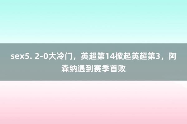 sex5. 2-0大冷门，英超第14掀起英超第3，阿森纳遇到赛季首败