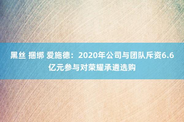 黑丝 捆绑 爱施德：2020年公司与团队斥资6.6亿元参与对荣耀承遴选购