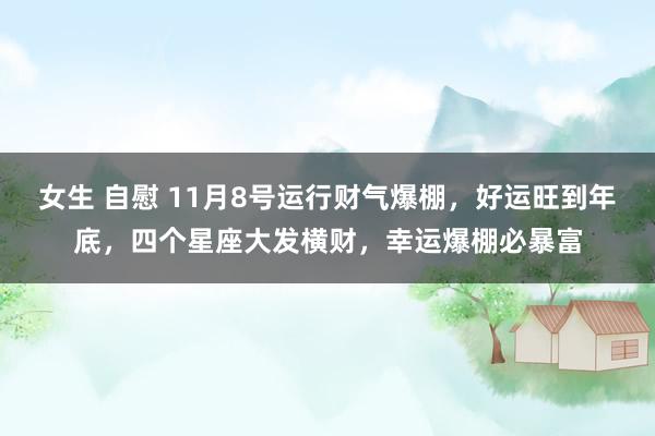 女生 自慰 11月8号运行财气爆棚，好运旺到年底，四个星座大发横财，幸运爆棚必暴富