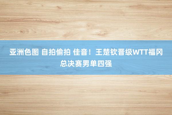 亚洲色图 自拍偷拍 佳音！王楚钦晋级WTT福冈总决赛男单四强