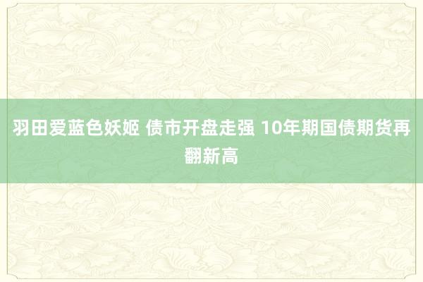 羽田爱蓝色妖姬 债市开盘走强 10年期国债期货再翻新高
