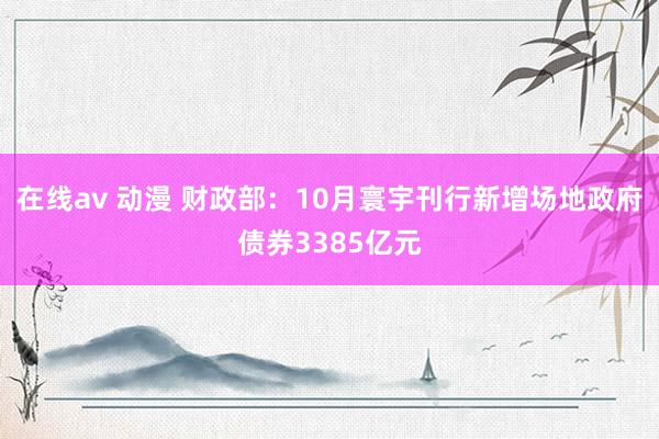 在线av 动漫 财政部：10月寰宇刊行新增场地政府债券3385亿元