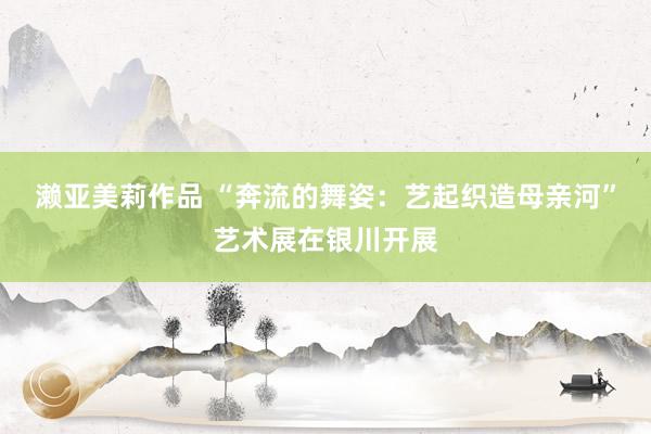 濑亚美莉作品 “奔流的舞姿：艺起织造母亲河”艺术展在银川开展