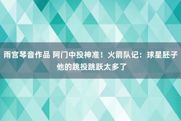 雨宫琴音作品 阿门中投神准！火箭队记：球星胚子 他的跳投跳跃太多了