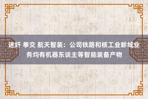 迷奸 拳交 航天智装：公司铁路和核工业畛域业务均有机器东谈主等智能装备产物