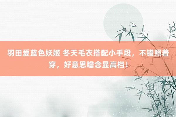 羽田爱蓝色妖姬 冬天毛衣搭配小手段，不错照着穿，好意思瞻念显高档！