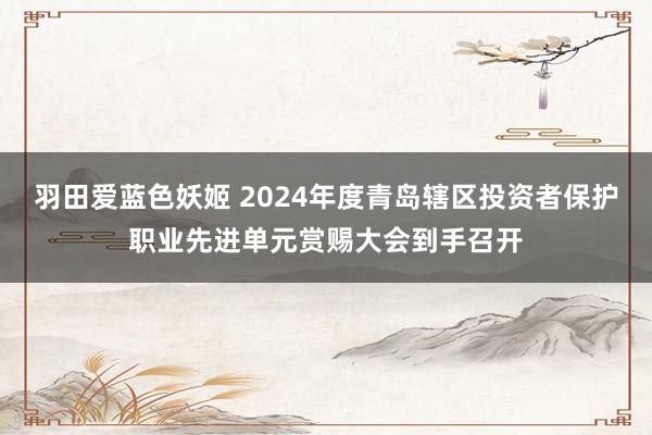 羽田爱蓝色妖姬 2024年度青岛辖区投资者保护职业先进单元赏赐大会到手召开