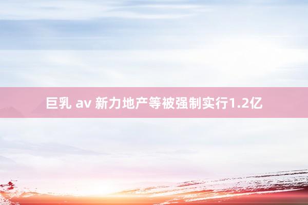 巨乳 av 新力地产等被强制实行1.2亿