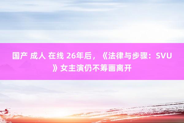 国产 成人 在线 26年后，《法律与步骤：SVU》女主演仍不筹画离开