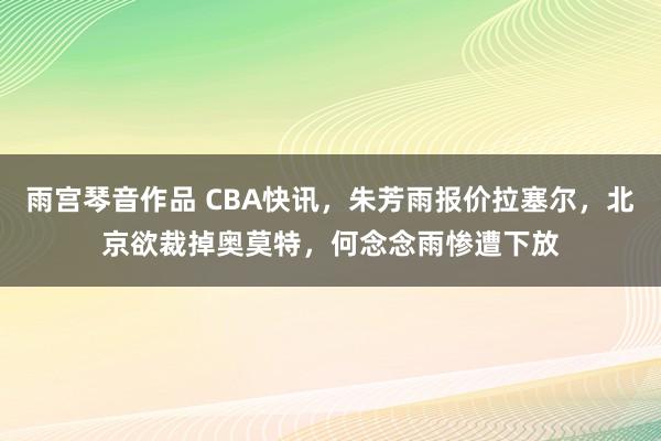 雨宫琴音作品 CBA快讯，朱芳雨报价拉塞尔，北京欲裁掉奥莫特，何念念雨惨遭下放