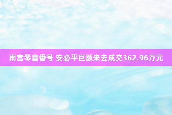雨宫琴音番号 安必平巨额来去成交362.96万元