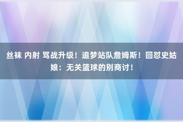 丝袜 内射 骂战升级！追梦站队詹姆斯！回怼史姑娘：无关篮球的别商讨！