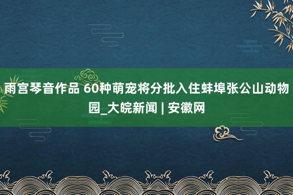 雨宫琴音作品 60种萌宠将分批入住蚌埠张公山动物园_大皖新闻 | 安徽网