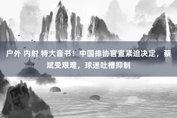 户外 内射 特大音书！中国排协官宣紧迫决定，蔡斌受艰难，球迷吐槽抑制