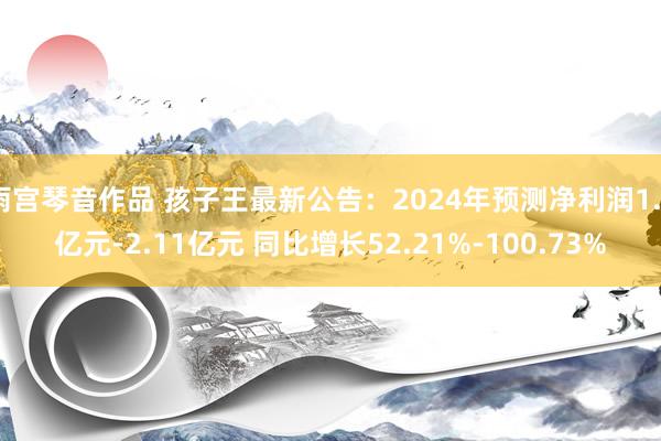 雨宫琴音作品 孩子王最新公告：2024年预测净利润1.6亿元-2.11亿元 同比增长52.21%-100.73%
