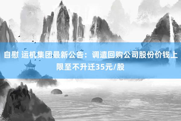 自慰 运机集团最新公告：调遣回购公司股份价钱上限至不升迁35元/股