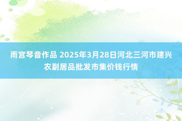 雨宫琴音作品 2025年3月28日河北三河市建兴农副居品批发市集价钱行情