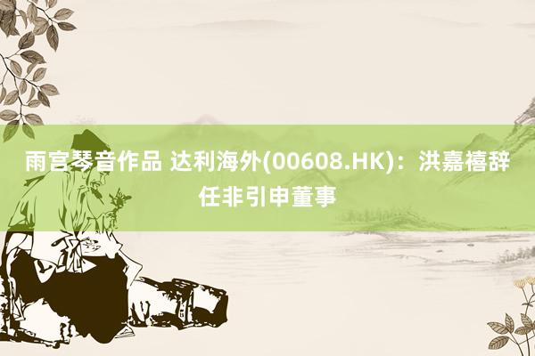 雨宫琴音作品 达利海外(00608.HK)：洪嘉禧辞任非引申董事