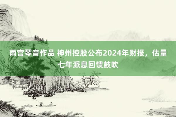 雨宫琴音作品 神州控股公布2024年财报，估量七年派息回馈鼓吹