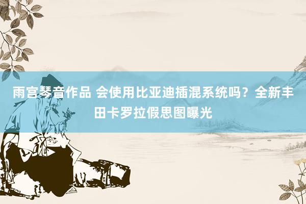 雨宫琴音作品 会使用比亚迪插混系统吗？全新丰田卡罗拉假思图曝光