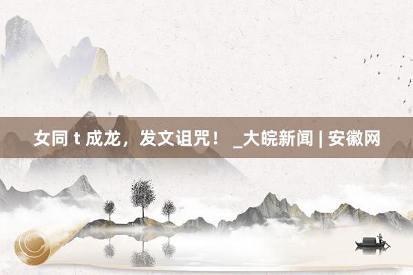 女同 t 成龙，发文诅咒！ _大皖新闻 | 安徽网