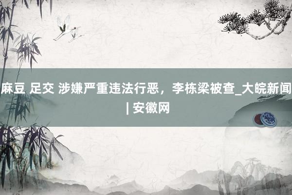 麻豆 足交 涉嫌严重违法行恶，李栋梁被查_大皖新闻 | 安徽网