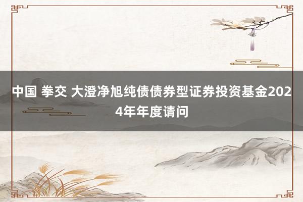 中国 拳交 大澄净旭纯债债券型证券投资基金2024年年度请问