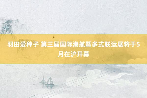 羽田爱种子 第三届国际港航暨多式联运展将于5月在沪开幕