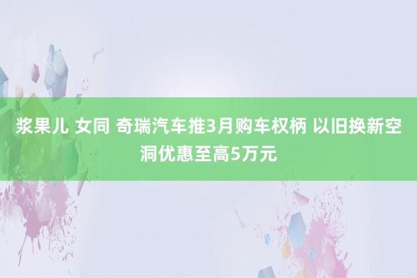浆果儿 女同 奇瑞汽车推3月购车权柄 以旧换新空洞优惠至高5万元