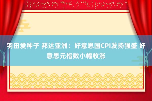 羽田爱种子 邦达亚洲：好意思国CPI发扬强盛 好意思元指数小幅收涨