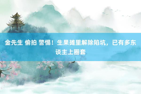 金先生 偷拍 警惕！生果摊里解除陷坑，已有多东谈主上圈套