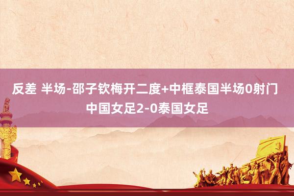 反差 半场-邵子钦梅开二度+中框泰国半场0射门 中国女足2-0泰国女足