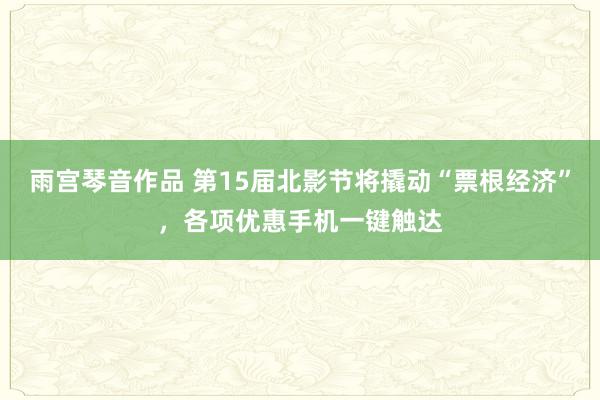 雨宫琴音作品 第15届北影节将撬动“票根经济”，各项优惠手机一键触达