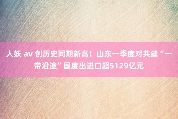 人妖 av 创历史同期新高！山东一季度对共建“一带沿途”国度出进口超5129亿元