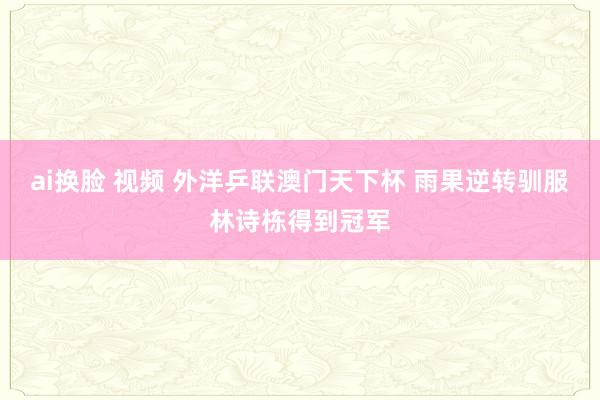 ai换脸 视频 外洋乒联澳门天下杯 雨果逆转驯服林诗栋得到冠军